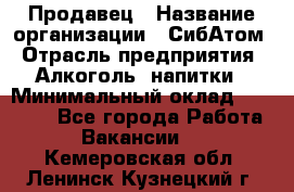 Продавец › Название организации ­ СибАтом › Отрасль предприятия ­ Алкоголь, напитки › Минимальный оклад ­ 16 000 - Все города Работа » Вакансии   . Кемеровская обл.,Ленинск-Кузнецкий г.